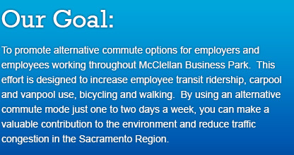 Our Goal: To promote alternative commute options for employers and employees working throughout McClellan Business Park. This effort is designed to increase employee transit ridership, carpool and vanpool use, bicycling and walking. By using an alternative commute mode just one to two days a week, you can make a valuable contribution to the environment and reduce traffic congestion in the Sacramento Region.